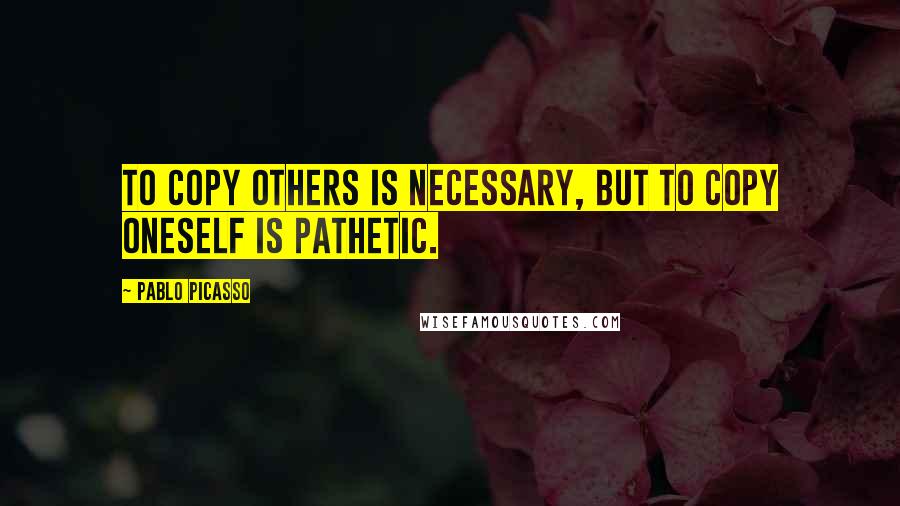 Pablo Picasso Quotes: To copy others is necessary, but to copy oneself is pathetic.