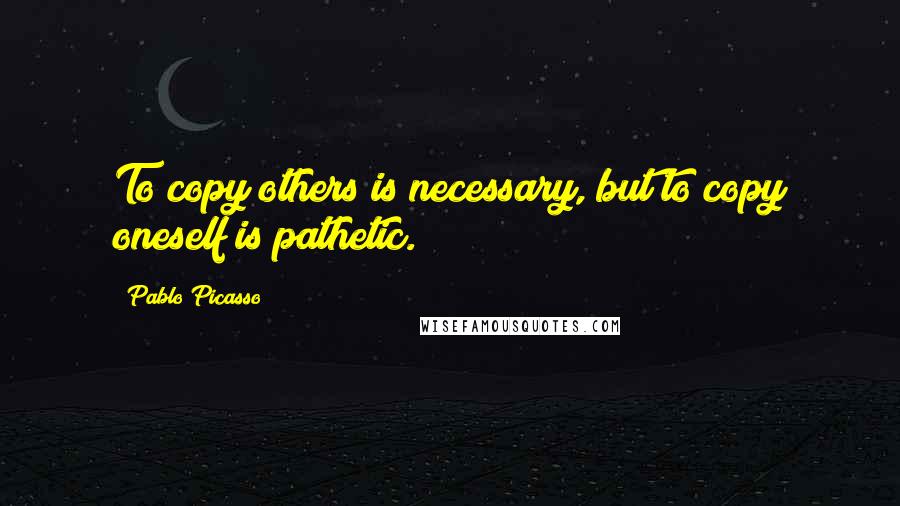 Pablo Picasso Quotes: To copy others is necessary, but to copy oneself is pathetic.