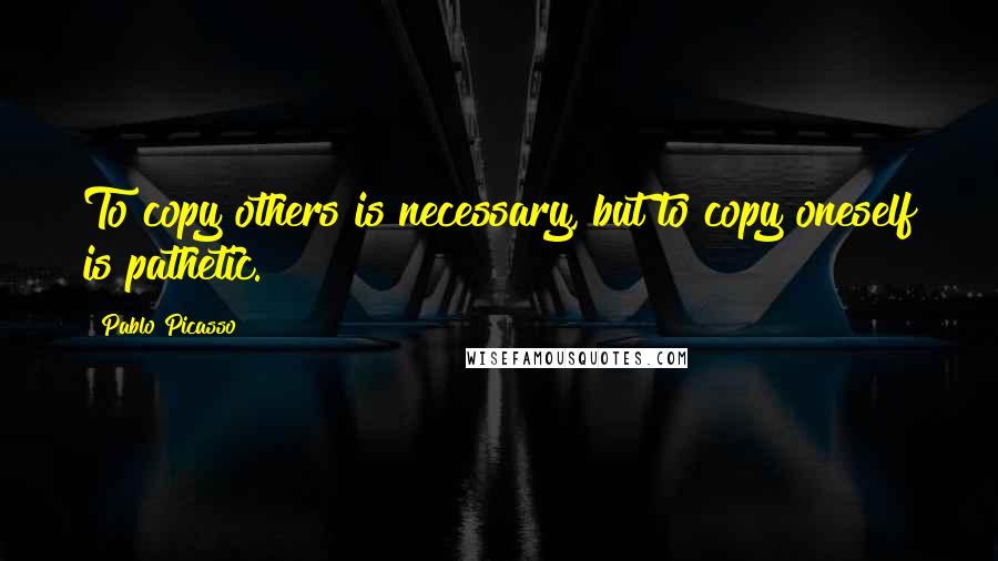 Pablo Picasso Quotes: To copy others is necessary, but to copy oneself is pathetic.