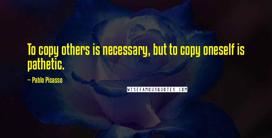 Pablo Picasso Quotes: To copy others is necessary, but to copy oneself is pathetic.