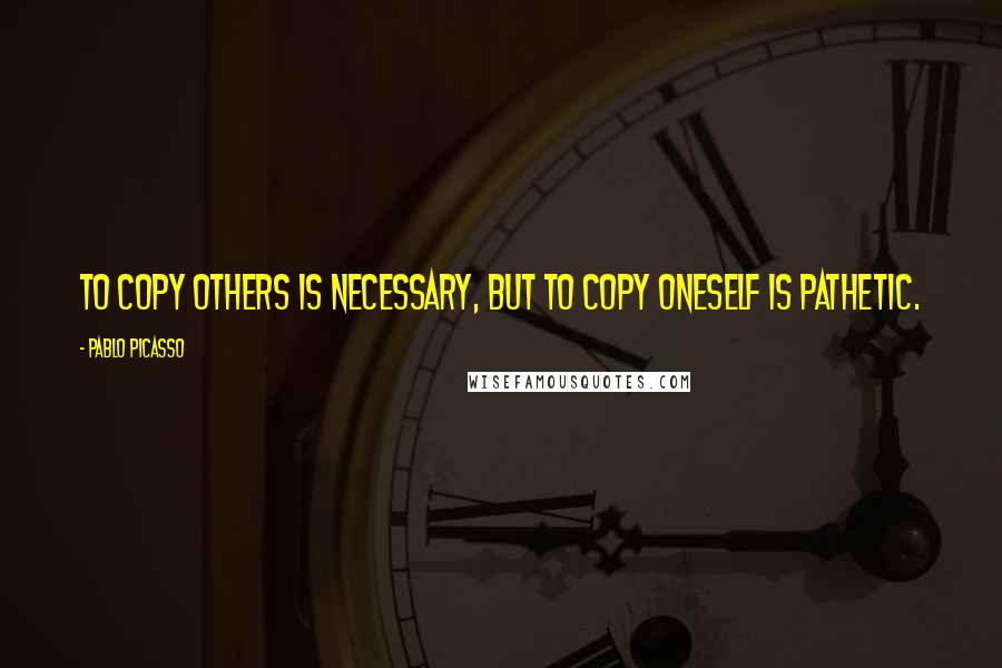 Pablo Picasso Quotes: To copy others is necessary, but to copy oneself is pathetic.