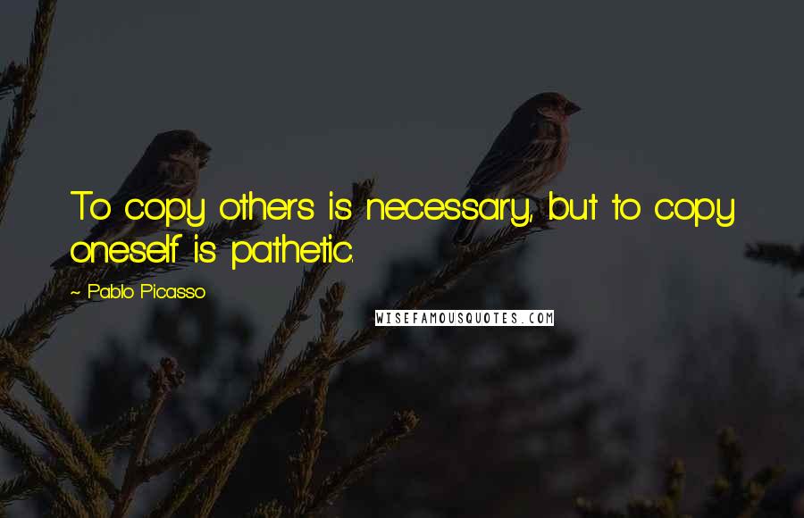 Pablo Picasso Quotes: To copy others is necessary, but to copy oneself is pathetic.