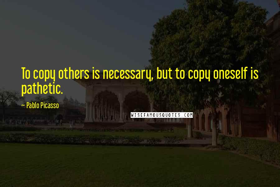 Pablo Picasso Quotes: To copy others is necessary, but to copy oneself is pathetic.