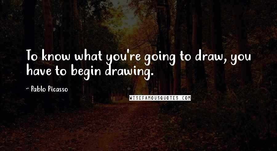 Pablo Picasso Quotes: To know what you're going to draw, you have to begin drawing.