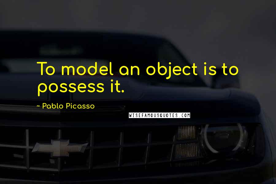 Pablo Picasso Quotes: To model an object is to possess it.