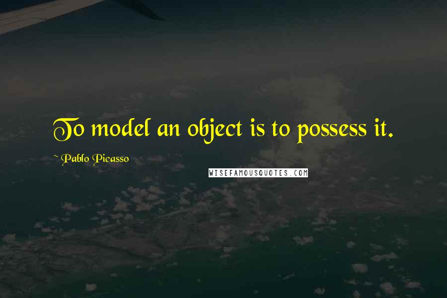 Pablo Picasso Quotes: To model an object is to possess it.