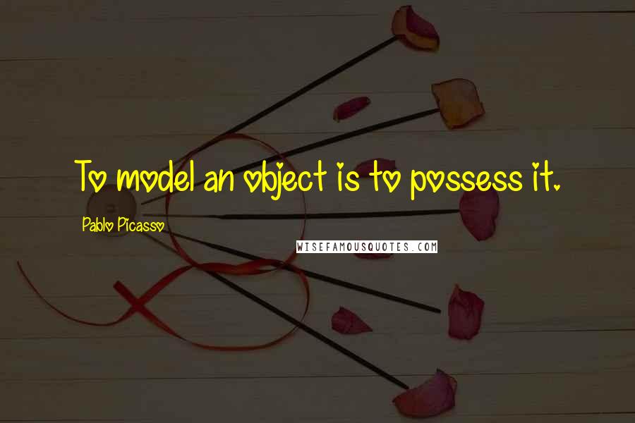 Pablo Picasso Quotes: To model an object is to possess it.