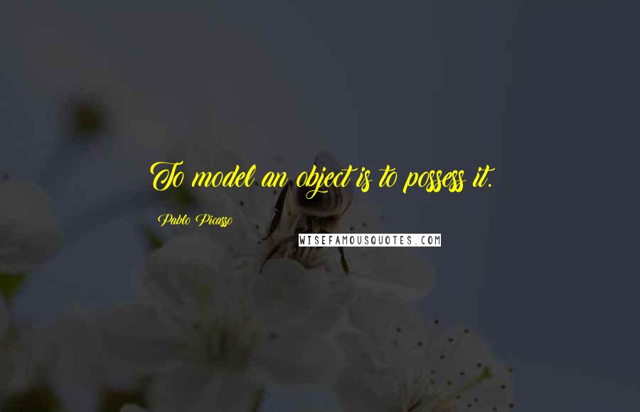 Pablo Picasso Quotes: To model an object is to possess it.