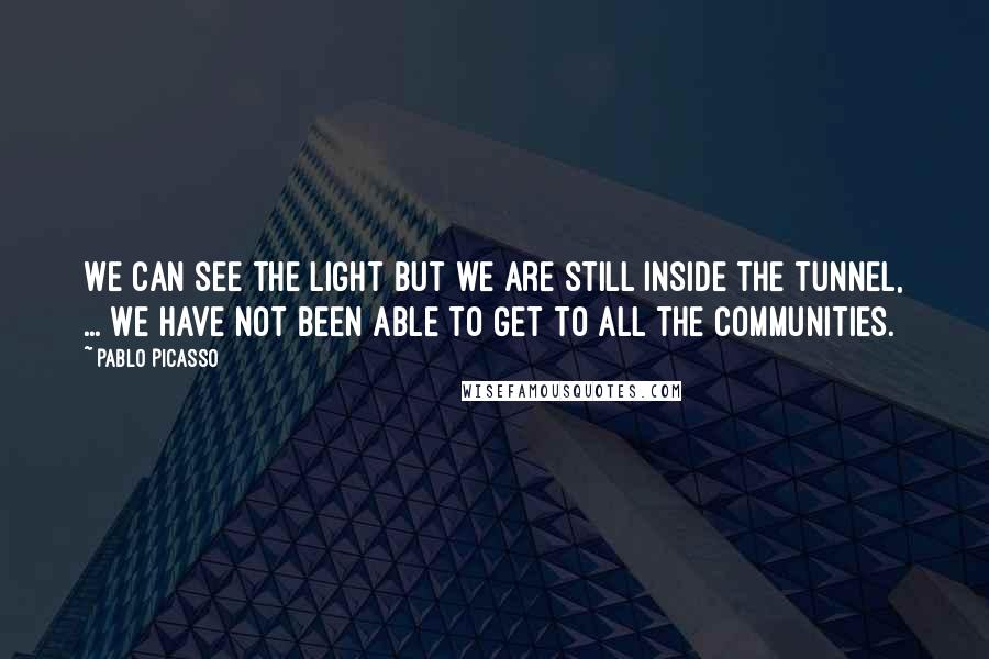 Pablo Picasso Quotes: We can see the light but we are still inside the tunnel, ... We have not been able to get to all the communities.