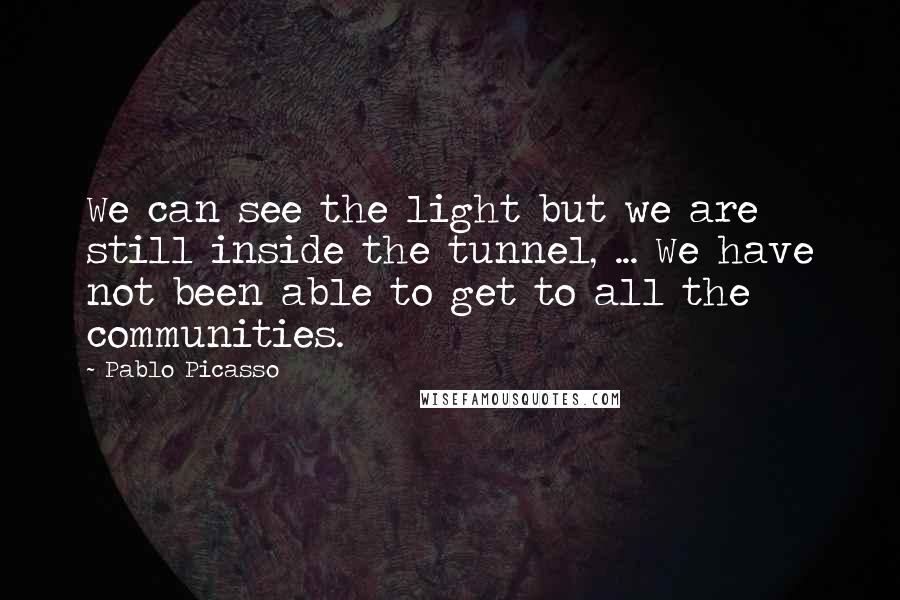 Pablo Picasso Quotes: We can see the light but we are still inside the tunnel, ... We have not been able to get to all the communities.