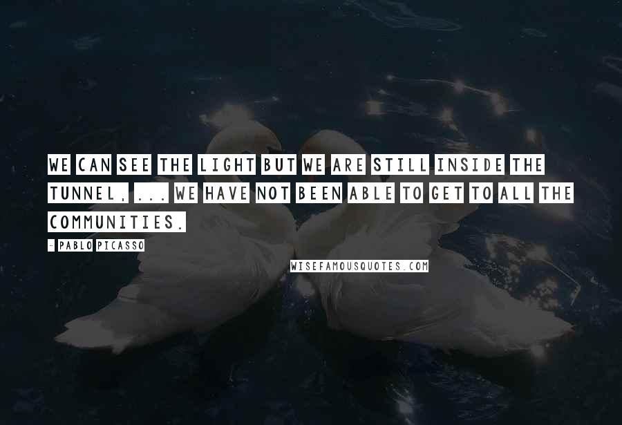 Pablo Picasso Quotes: We can see the light but we are still inside the tunnel, ... We have not been able to get to all the communities.
