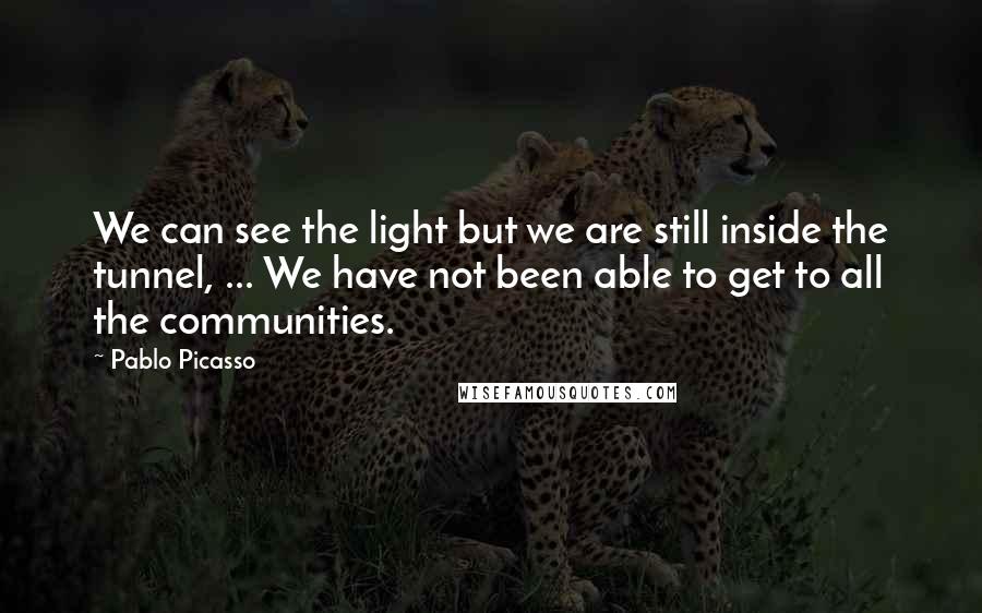 Pablo Picasso Quotes: We can see the light but we are still inside the tunnel, ... We have not been able to get to all the communities.