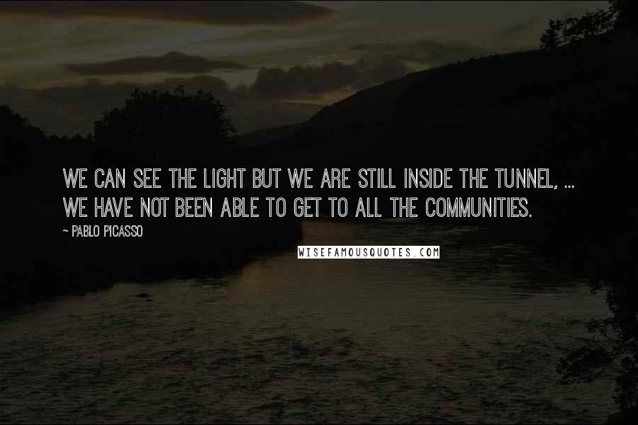 Pablo Picasso Quotes: We can see the light but we are still inside the tunnel, ... We have not been able to get to all the communities.