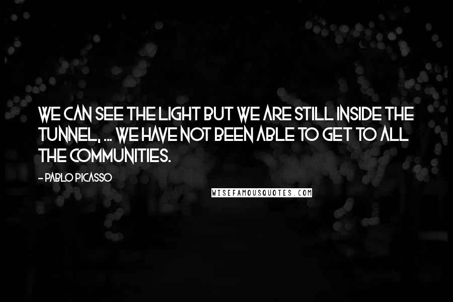 Pablo Picasso Quotes: We can see the light but we are still inside the tunnel, ... We have not been able to get to all the communities.