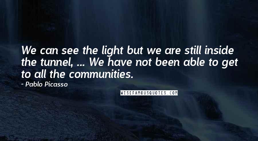 Pablo Picasso Quotes: We can see the light but we are still inside the tunnel, ... We have not been able to get to all the communities.