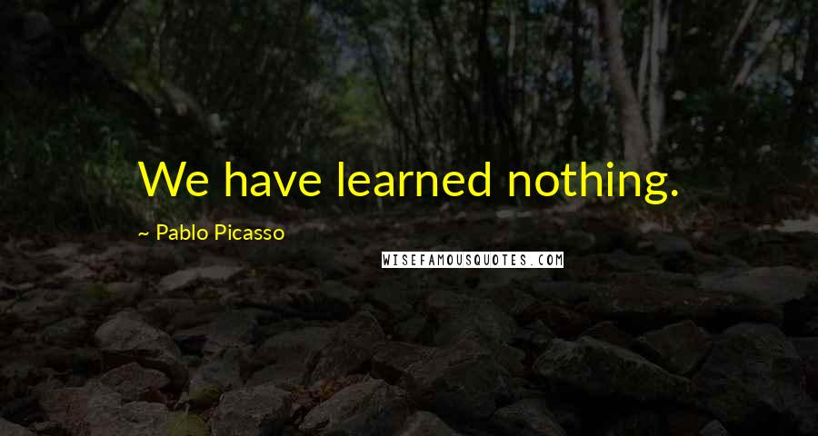 Pablo Picasso Quotes: We have learned nothing.