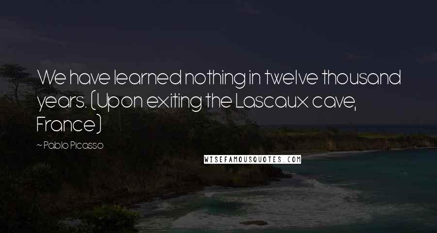 Pablo Picasso Quotes: We have learned nothing in twelve thousand years. (Upon exiting the Lascaux cave, France)