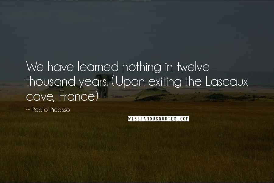 Pablo Picasso Quotes: We have learned nothing in twelve thousand years. (Upon exiting the Lascaux cave, France)