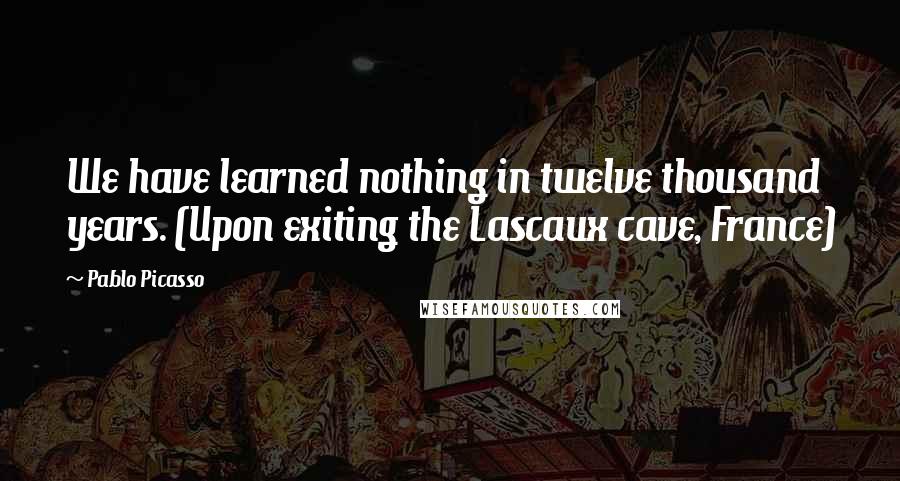 Pablo Picasso Quotes: We have learned nothing in twelve thousand years. (Upon exiting the Lascaux cave, France)