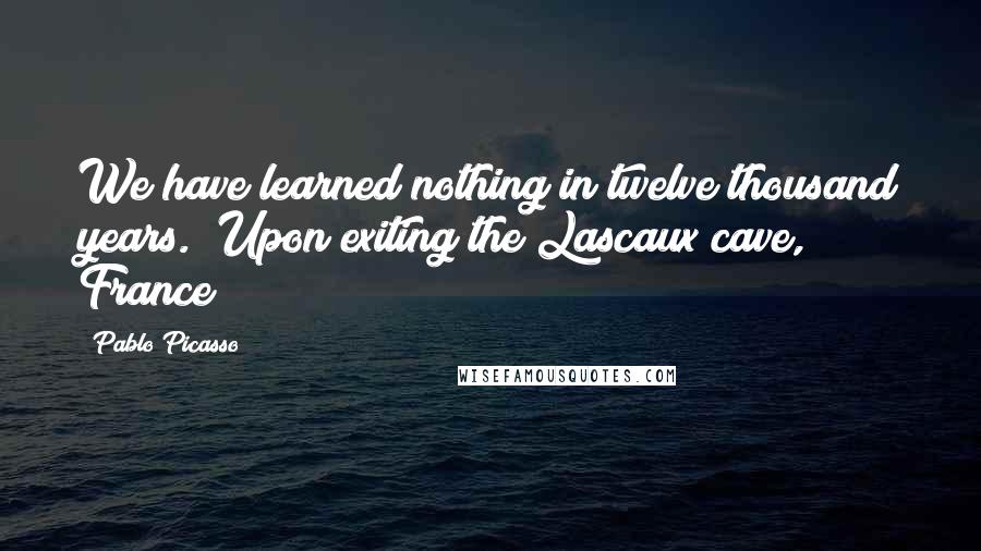 Pablo Picasso Quotes: We have learned nothing in twelve thousand years. (Upon exiting the Lascaux cave, France)