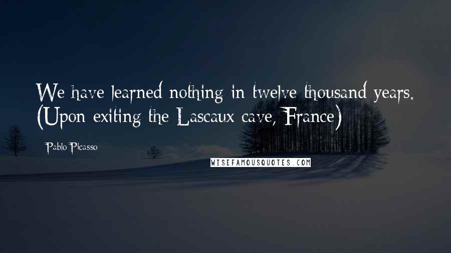 Pablo Picasso Quotes: We have learned nothing in twelve thousand years. (Upon exiting the Lascaux cave, France)