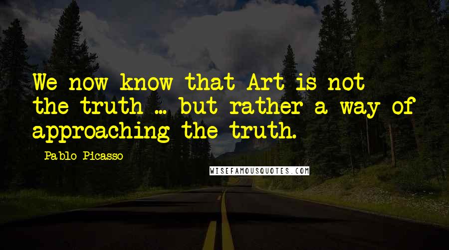 Pablo Picasso Quotes: We now know that Art is not the truth ... but rather a way of approaching the truth.