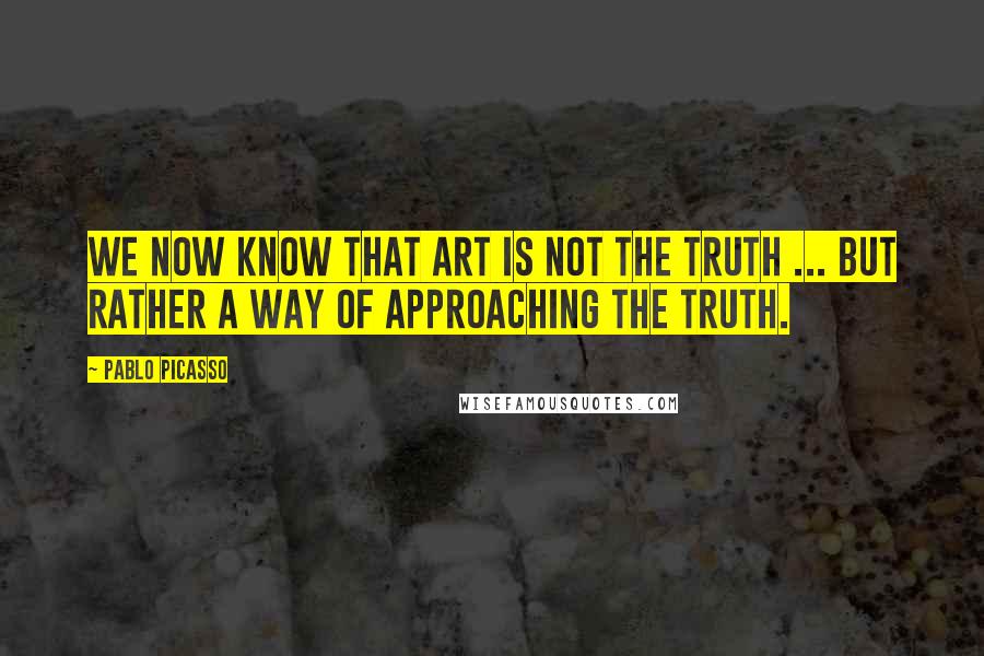 Pablo Picasso Quotes: We now know that Art is not the truth ... but rather a way of approaching the truth.