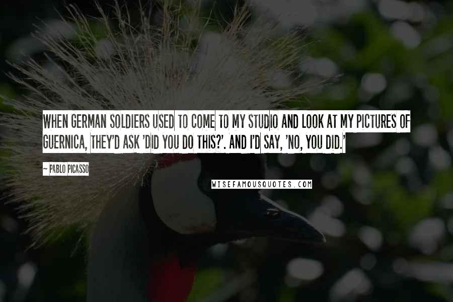 Pablo Picasso Quotes: When German soldiers used to come to my studio and look at my pictures of Guernica, they'd ask 'Did you do this?'. And I'd say, 'No, you did.'