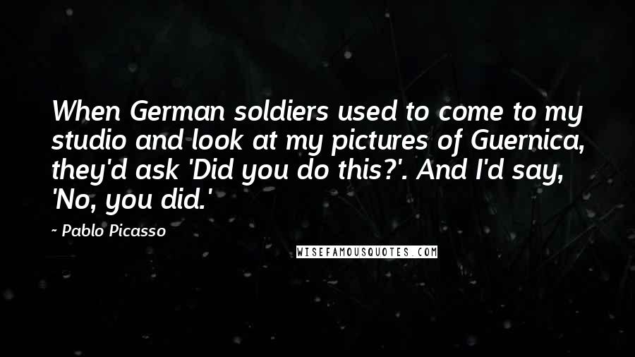 Pablo Picasso Quotes: When German soldiers used to come to my studio and look at my pictures of Guernica, they'd ask 'Did you do this?'. And I'd say, 'No, you did.'