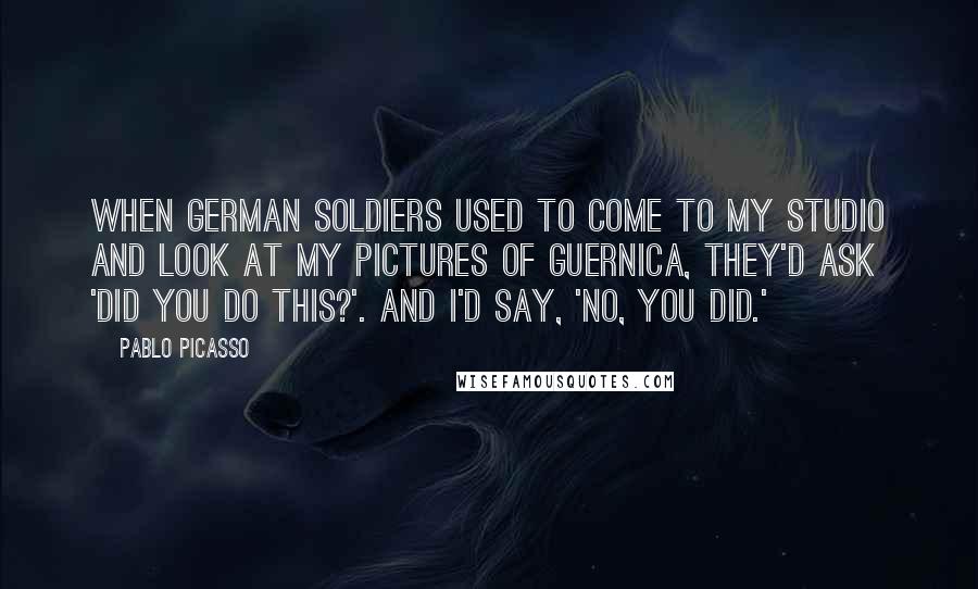 Pablo Picasso Quotes: When German soldiers used to come to my studio and look at my pictures of Guernica, they'd ask 'Did you do this?'. And I'd say, 'No, you did.'