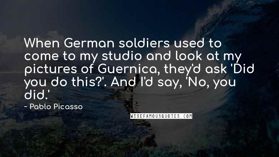 Pablo Picasso Quotes: When German soldiers used to come to my studio and look at my pictures of Guernica, they'd ask 'Did you do this?'. And I'd say, 'No, you did.'