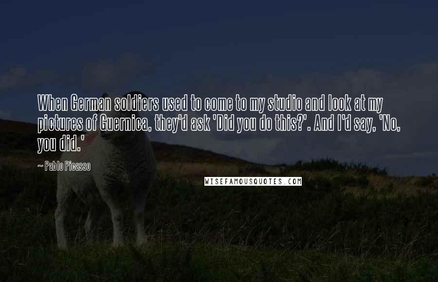 Pablo Picasso Quotes: When German soldiers used to come to my studio and look at my pictures of Guernica, they'd ask 'Did you do this?'. And I'd say, 'No, you did.'