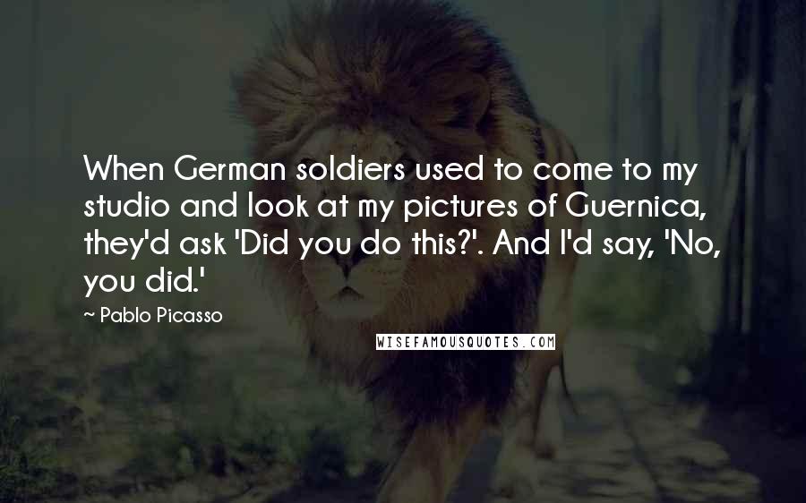 Pablo Picasso Quotes: When German soldiers used to come to my studio and look at my pictures of Guernica, they'd ask 'Did you do this?'. And I'd say, 'No, you did.'