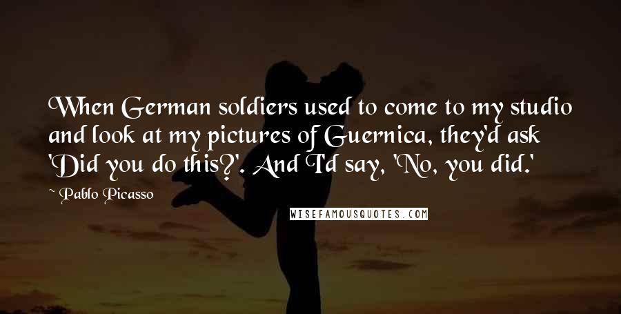 Pablo Picasso Quotes: When German soldiers used to come to my studio and look at my pictures of Guernica, they'd ask 'Did you do this?'. And I'd say, 'No, you did.'