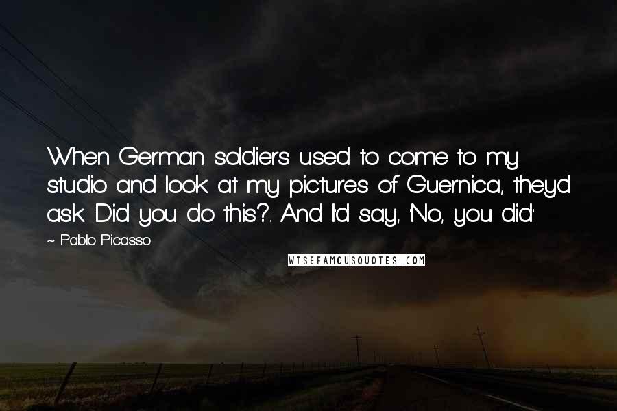 Pablo Picasso Quotes: When German soldiers used to come to my studio and look at my pictures of Guernica, they'd ask 'Did you do this?'. And I'd say, 'No, you did.'