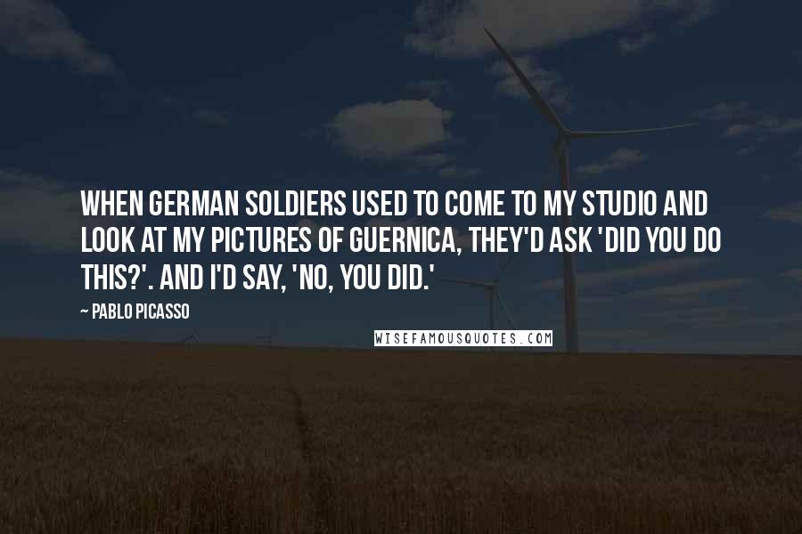 Pablo Picasso Quotes: When German soldiers used to come to my studio and look at my pictures of Guernica, they'd ask 'Did you do this?'. And I'd say, 'No, you did.'