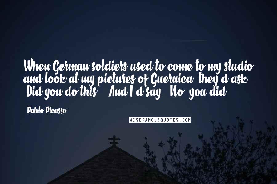 Pablo Picasso Quotes: When German soldiers used to come to my studio and look at my pictures of Guernica, they'd ask 'Did you do this?'. And I'd say, 'No, you did.'