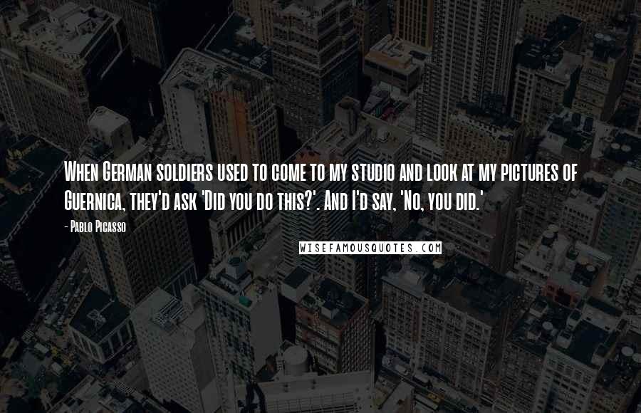 Pablo Picasso Quotes: When German soldiers used to come to my studio and look at my pictures of Guernica, they'd ask 'Did you do this?'. And I'd say, 'No, you did.'