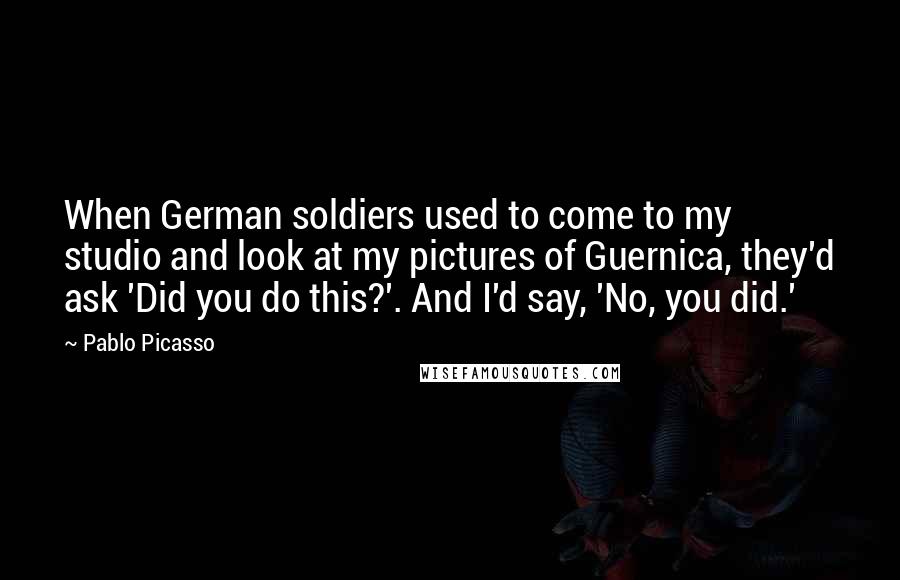 Pablo Picasso Quotes: When German soldiers used to come to my studio and look at my pictures of Guernica, they'd ask 'Did you do this?'. And I'd say, 'No, you did.'