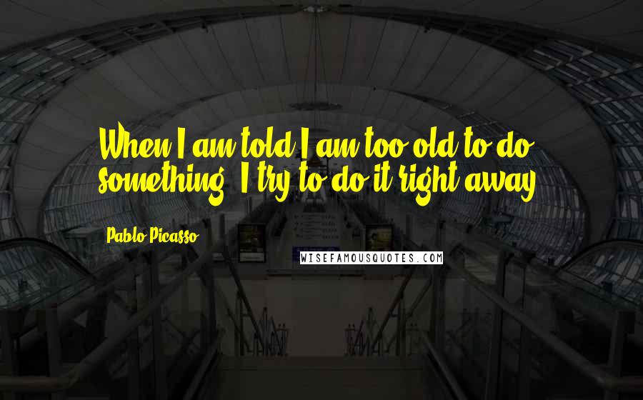 Pablo Picasso Quotes: When I am told I am too old to do something, I try to do it right away.