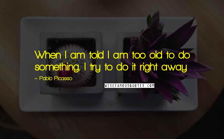 Pablo Picasso Quotes: When I am told I am too old to do something, I try to do it right away.