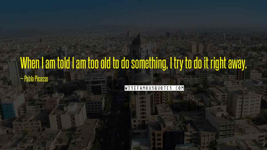 Pablo Picasso Quotes: When I am told I am too old to do something, I try to do it right away.