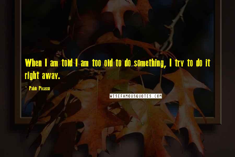 Pablo Picasso Quotes: When I am told I am too old to do something, I try to do it right away.