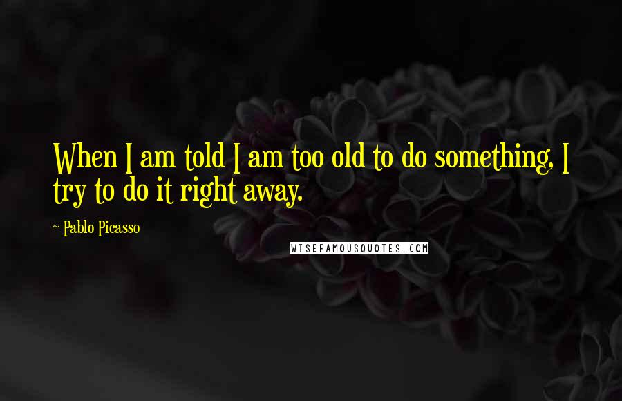 Pablo Picasso Quotes: When I am told I am too old to do something, I try to do it right away.