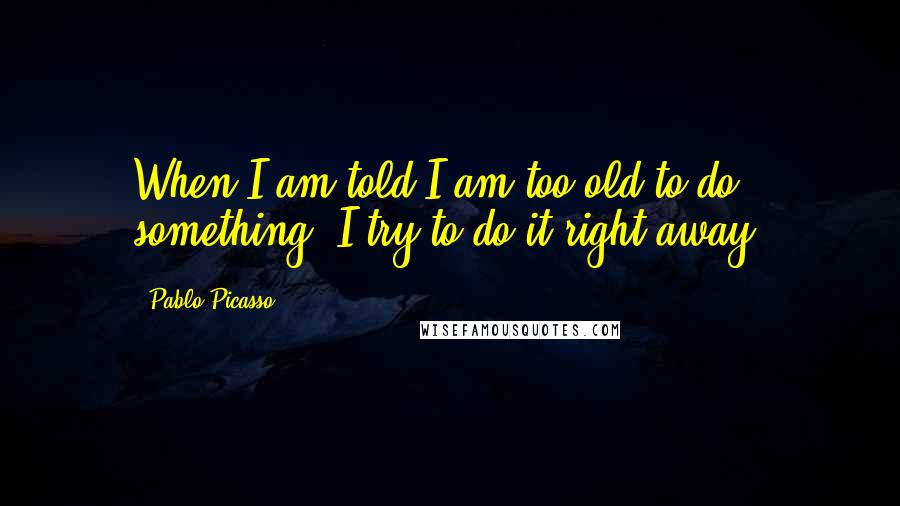 Pablo Picasso Quotes: When I am told I am too old to do something, I try to do it right away.