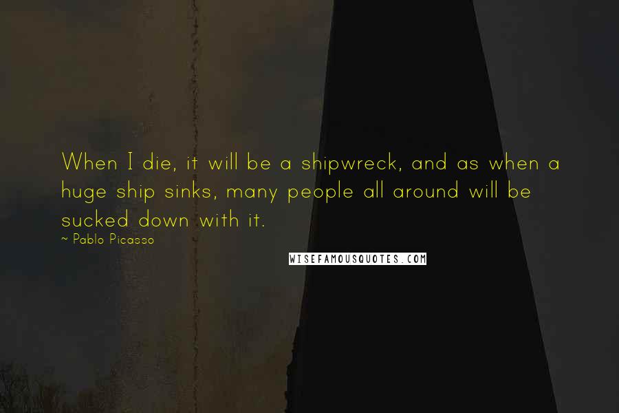 Pablo Picasso Quotes: When I die, it will be a shipwreck, and as when a huge ship sinks, many people all around will be sucked down with it.