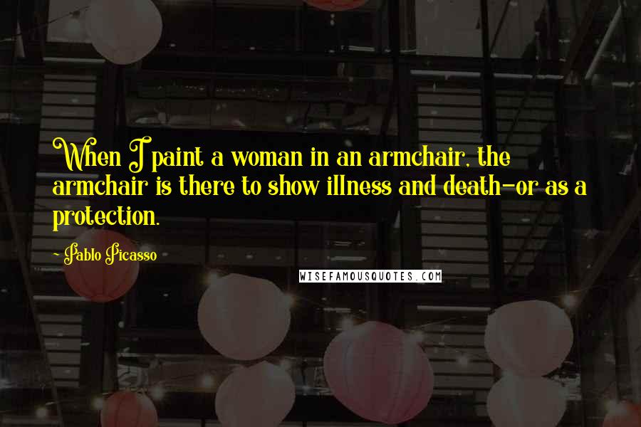Pablo Picasso Quotes: When I paint a woman in an armchair, the armchair is there to show illness and death-or as a protection.
