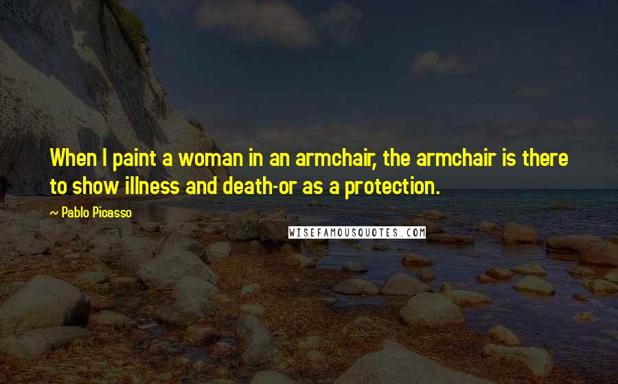 Pablo Picasso Quotes: When I paint a woman in an armchair, the armchair is there to show illness and death-or as a protection.