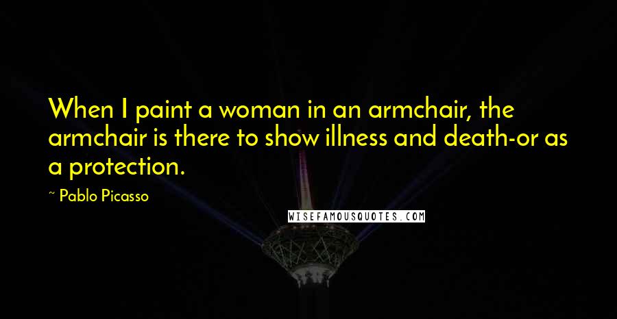 Pablo Picasso Quotes: When I paint a woman in an armchair, the armchair is there to show illness and death-or as a protection.