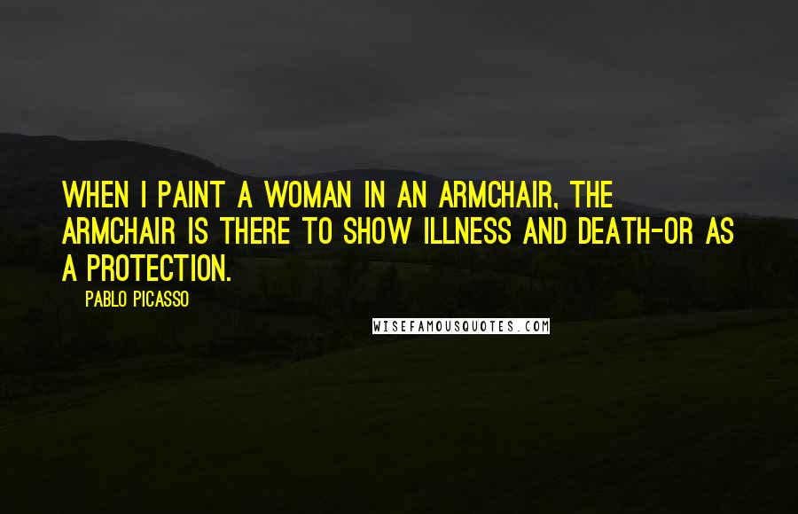 Pablo Picasso Quotes: When I paint a woman in an armchair, the armchair is there to show illness and death-or as a protection.